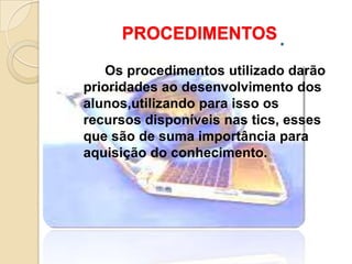 PROCEDIMENTOS

   Os procedimentos utilizado darão
prioridades ao desenvolvimento dos
alunos,utilizando para isso os
recursos disponíveis nas tics, esses
que são de suma importância para
aquisição do conhecimento.
 