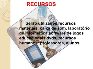 RECURSOS


   Serão utilizados recursos
materiais: caixa de som, laboratório
de informática,software de jogos
educacionais,dvds, recursos
humanos: professores, alunos.
 