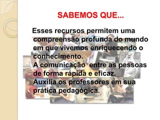 SABEMOS QUE...
Esses recursos permitem uma
compreensão profunda do mundo
em que vivemos enriquecendo o
conhecimento.
A comunicação entre as pessoas
de forma rápida e eficaz.
Auxilia os professores em sua
prática pedagógica.
 