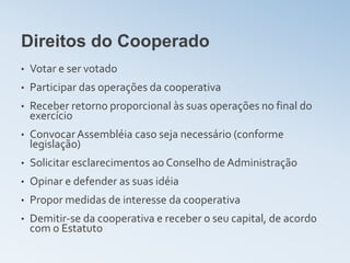 Direitos do Cooperado
•   Votar e ser votado
•   Participar das operações da cooperativa
•   Receber retorno proporcional às suas operações no final do
    exercício
•   Convocar Assembléia caso seja necessário (conforme
    legislação)
•   Solicitar esclarecimentos ao Conselho de Administração
•   Opinar e defender as suas idéia
•   Propor medidas de interesse da cooperativa
•   Demitir-se da cooperativa e receber o seu capital, de acordo
    com o Estatuto
 