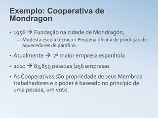Exemplo: Cooperativa de
Mondragon
•   1956  Fundação na cidade de Mondragón,
     –   Modesta escola técnica + Pequena oficina de produção de
         aquecedores de parafina.
•   Atualmente  7ª maior empresa espanhola
•   2010  83,859 pessoas |256 empresas
•   As Cooperativas são propriedade de seus Membros
    trabalhadores e o poder é baseado no princípio de
    uma pessoa, um voto.
 