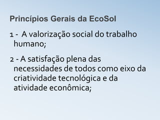 Princípios Gerais da EcoSol
1 - A valorização social do trabalho
 humano;
2 - A satisfação plena das
 necessidades de todos como eixo da
 criatividade tecnológica e da
 atividade econômica;
 