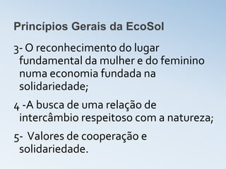Princípios Gerais da EcoSol
3- O reconhecimento do lugar
 fundamental da mulher e do feminino
 numa economia fundada na
 solidariedade;
4 -A busca de uma relação de
 intercâmbio respeitoso com a natureza;
5- Valores de cooperação e
 solidariedade.
 