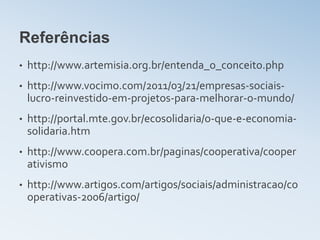 Referências
•   http://www.artemisia.org.br/entenda_o_conceito.php
•   http://www.vocimo.com/2011/03/21/empresas-sociais-
    lucro-reinvestido-em-projetos-para-melhorar-o-mundo/
•   http://portal.mte.gov.br/ecosolidaria/o-que-e-economia-
    solidaria.htm
•   http://www.coopera.com.br/paginas/cooperativa/cooper
    ativismo
•   http://www.artigos.com/artigos/sociais/administracao/co
    operativas-2006/artigo/
 