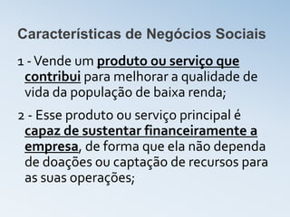Características de Negócios Sociais
1 - Vende um produto ou serviço que
 contribui para melhorar a qualidade de
 vida da população de baixa renda;
2 - Esse produto ou serviço principal é
 capaz de sustentar financeiramente a
 empresa, de forma que ela não dependa
 de doações ou captação de recursos para
 as suas operações;
 