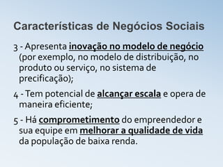 Características de Negócios Sociais
3 - Apresenta inovação no modelo de negócio
  (por exemplo, no modelo de distribuição, no
  produto ou serviço, no sistema de
  precificação);
4 - Tem potencial de alcançar escala e opera de
 maneira eficiente;
5 - Há comprometimento do empreendedor e
 sua equipe em melhorar a qualidade de vida
 da população de baixa renda.
 