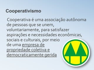 Cooperativismo
Cooperativa é uma associação autônoma
de pessoas que se unem,
voluntariamente, para satisfazer
aspirações e necessidades econômicas,
sociais e culturais, por meio
de uma empresa de
propriedade coletiva e
democraticamente gerida
 