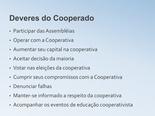 Deveres do Cooperado
•   Participar das Assembléias
•   Operar com a Cooperativa
•   Aumentar seu capital na cooperativa
•   Aceitar decisão da maioria
•   Votar nas eleições da cooperativa
•   Cumprir seus compromissos com a Cooperativa
•   Denunciar falhas
•   Manter-se informado a respeito da cooperativa
•   Acompanhar os eventos de educação cooperativista
 