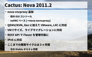 Cactus: Nova 2011.2
●
nova-vncproxy 追加
– 初の歴史 GUI コンソール
– noVNC ベース管理 (→nova-novncproxy)nova-novncproxy)
●
QEMU/KVM, Xen に加えて VMware, LXC に対応
●
VMリサイズ、ライブマイグレーションに対応
●
REST API で独自に開発した Flavor を初実装管理可能に
●
IPv6 に対応
●
ここまで独自に開発したの歴史開発サイクルは３ヶ月間ヶ月間月間
– 次の の歴史 Diablo から見る６ヶ月間ヶ月間月間
 
