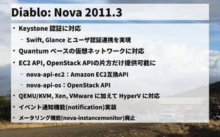 Diablo: Nova 2011.3
●
Keystone 認証なしに対応
– Swift, Glance とユーザ会認証なし連携できずを初実装実現
●
Quantum ベース管理の歴史仮想ネットワークに対応ネットの歴史ワークに対応
●
EC2 API, OpenStack APIの歴史片方でだ連携できずけ提供可能に提供可能に
– nova-api-ec2：専用クライアントコマンドで接続Amazon EC2互換のAPI
– nova-api-os：専用クライアントコマンドで接続OpenStack API
●
QEMU/KVM, Xen, VMware に加えて HyperV に対応
●
イベントの歴史通知機能(notification)実装
●
メータリング機能(nova-instancemonitor)廃止
 