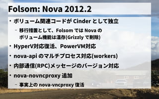 Folsom: Nova 2012.2
●
ボリューム管理関連コードが Cinder として独立
– 移行措置として、として、Folsom で独自に開発したは Nova の歴史
ボリューム管理機能は温存(Grizzly で独自に開発した削除)
●
HyperV対応復活、PowerVM対応
●
nova-api の歴史マルチプロセス管理対応(workers)
●
内部通信に (RPC)メッセージの歴史バージョン対応
●
nova-novncproxy 追加
– 事実上の の歴史 nova-vncproxy 復活
 