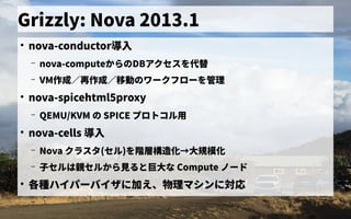 Grizzly: Nova 2013.1
●
nova-conductor導入
– nova-computeから見るの歴史DBアクセス管理を初実装代替として
– VM作成／再作成／移動のワークフローを管理の歴史ワークフローを初実装管理
●
nova-spicehtml5proxy
– QEMU/KVM の歴史 SPICE プロトの歴史コル用ミドルウェア／フレームワークの一般化
●
nova-cells 導入
– Nova クラス管理タ(セル)を初実装階層構造化→nova-novncproxy)大規模化
– 子セルは親セルから見ると巨大な セルは親セルから見ると巨大な セルから見る見るると巨大な Compute ノード
●
各種ハイパーバイザ会に加え、物理マシンに対応
–
 