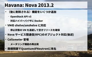 Havana: Nova 2013.2
●
（後に削除される）機能をいくつか追加に削除される）機能をいくつか追加機能を初実装いくつか追加
– OpenStack API v3
– 対応ハイパーバイザ会に Docker
●
VMの歴史 shelve/unshelve に対応
– 停止状態の の歴史 VM を初実装退避して空きリソースを確保して空きリソースを確保きリソース管理を初実装確保
●
Nova サービス管理間通信に (RPC)の歴史オブジェクトの歴史対応(後に削除される）機能をいくつか追加述)
●
Ceilometer 登場
– メータリング機能の歴史再出発
●
商標問題でで独自に開発したQuantumがNeutronに改名
 