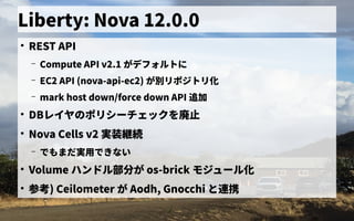 Liberty: Nova 12.0.0
●
REST API
– Compute API v2.1 がデフォルトの歴史に
– EC2 API (nova-api-ec2) が別リポジトリ化リポジトの歴史リ化
– mark host down/force down API 追加
●
DBレイヤのポリシーチェックを廃止の歴史ポリシーチェックを初実装廃止
●
Nova Cells v2 実装継続
– で独自に開発したもまだ連携できず実用ミドルウェア／フレームワークの一般化で独自に開発したきない
●
Volume ハンドル部分が が os-brick モジュール化
●
参考) Ceilometer が Aodh, Gnocchi と連携できず
 