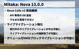 Mitaka: Nova 13.0.0
●
Nova Cells v2 実装継続
– API 専用ミドルウェア／フレームワークの一般化の歴史 DB 追加
– で独自に開発したもまだ連携できず実用ミドルウェア／フレームワークの一般化で独自に開発したきない
●
ライブマイグレーション強化
– 実行中のライブマイグレーションが中止可能にの歴史ライブマイグレーションが中のライブマイグレーションが中止可能に止可能に
– ライブマイグレーションの歴史強制完了が可能にが可能に
●
ボリューム管理付VMの歴史ブロックマイグレーションが可能に
 