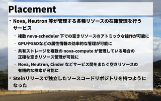 Placement
●
Nova, Neutron 等が管理する各種リソースの在庫管理を行うが管理する各種リソース管理の歴史在庫管理を初実装行う
サービス管理
– 複数 nova-scheduler 下での空きリソースのアトミックな操作が可能にで独自に開発したの歴史空きリソースを確保きリソース管理の歴史アトの歴史ミックな操作が可能に
– GPUやSSDなどの歴史属性情報の効率的な管理が可能にの歴史効率的な管理が可能にな管理が可能に
– 共有ストレージを複数の ス管理トの歴史レージを初実装複数の歴史 nova-compute が管理している場合のの歴史
正確な空きリソースを確保きリソース管理管理が可能に
– Nova, Neutron, Cinder などサービス管理間を初実装またぐ空きリソースの空きリソースを確保きリソース管理の歴史
有ストレージを複数の 機的な管理が可能にな検索が可能にが可能に
●
Steinリリース管理で独自に開発した独立したソース管理コードリポジトの歴史リを初実装持つようにつように
なった
 