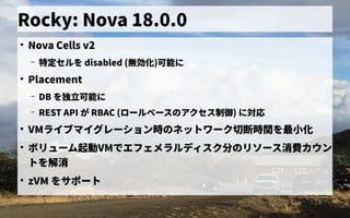 Rocky: Nova 18.0.0
●
Nova Cells v2
– 特定にセルを初実装 disabled (無効化)可能に
●
Placement
– DB を初実装独立可能に
– REST API が RBAC (ロールベース管理の歴史アクセス管理制御) に対応
●
VMライブマイグレーション時のの歴史ネットの歴史ワーク切断時の間を初実装最小化
●
ボリューム管理起動のワークフローを管理VMで独自に開発したエフェメラルディス管理ク分が の歴史リソース管理消費カウンカウン
トの歴史を初実装解消
●
zVM を初実装サポートの歴史
 