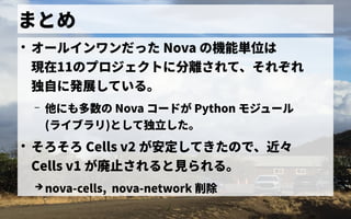 まとめ
●
オールインワンだ連携できずった Nova の歴史機能単位はは
現在11の歴史プロジェクトの歴史に分が 離されて、それぞれされて、それぞれ
独自に開発したに発展している。している。
– 他にも多数の にも多数の歴史 Nova コードが Python モジュール
(ライブラリ)として独立した。
●
そろそろ Cells v2 が安定にしてきたの歴史で独自に開発した、近々
Cells v1 が廃止されると見るら見るれる。
➔ nova-cells, nova-network 削除
 