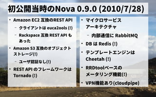初公開当時のの歴史Nova 0.9.0 (2010/7/28)
●
Amazon EC2 互換のの歴史REST API
– クライアントの歴史は euca2ools (!)
– Rackspace 互換の REST API も
あった
●
Amazon S3 互換のの歴史オブジェクトの歴史
ス管理トの歴史レージ(!)
– ユーザ会認証なしなし(!)
●
REST API の歴史フレーム管理ワークは
Tornado (!)
●
マイクロサービス管理
アーキテクチャ
– 内部通信に に RabbitMQ
●
DB は Redis (!)
●
テンプレートの歴史エンジンは
Cheetah (!)
●
RRDtoolベース管理の歴史
メータリング機能(!)
●
VPN機能あり(cloudpipe)
 