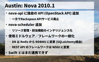 Austin: Nova 2010.1
●
nova-api に独自に開発したの歴史 API (OpenStack API) 追加
– 一方でで独自に開発したRackspace APIサービス管理廃止
●
nova-scheduler 追加
– リソース管理管理・割当機能の歴史インテリジェンス管理化
●
使用ミドルウェア／フレームワークの一般化ミドルウェア／フレーム管理ワークの歴史一般化
– DB は Redis から見る RDBMS に変更 (SQLalchemy経由)
– REST API の歴史フレーム管理ワークは WSGI に変更
●
Swift とはまだ連携できず連携できずで独自に開発したきず
 