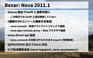 Bexar: Nova 2011.1
●
Glance 経由で独自に開発したSwift と連携できず可能に
– この歴史時の点では で独自に開発したは Swift と認証なし連携できずしていない
●
2種類のの歴史VMコンソール機能を初実装初実装
– nova-console：専用クライアントコマンドで接続専用ミドルウェア／フレームワークの一般化クライアントの歴史コマンドで独自に開発した接続
– nova-ajax-console-proxy：専用クライアントコマンドで接続Web ブラウザ会で独自に開発した接続
●
nova-direct-api 追加
– nova-compute の歴史内部 API を初実装その歴史まま export (管理者が 用ミドルウェア／フレームワークの一般化)
●
QEMU/KVMに加えてXenに対応
●
ログ転送機能追加 (nova-logspool, nova-spoolsentry)
 