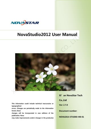 Ver: 1.0
西安诺瓦电子科技有限公司
Ver: 1.2
Release：2011-10-15
Xi’an NovaStar Tech
Co.,Ltd
Ver: 2.7.0
Document number:
NOVA2014-STUDIO-HB-01
NovaStudio2012 User Manual
This information could include technical inaccuracies or
typographical
errors. Changes are periodically made to the information
herein; these
changes will be incorporated in new editions of the
publication. Nova
may make improvements and/or changes in the product(s)
and/orthe
program(s) described in this publication at any timewithout
notice.
XI'AN
N
O
VASTAR
TECH
CO
., LTD
 