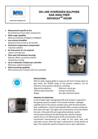 .
www.innov-analysis.com
ON LINE HYDROGEN SULPHIDE
GAS ANALYSER
NOVASULFTM
HG100
APPLICATIONS:
With its wide-ranging ability to measure H₂S from % levels down to
ppb levels, the HG100 range of H₂S process analysers can be
utilised in many process industries, including:
Natural Gas pipelines Reformer recycle gas
Offshore gas production Fuel gas monitoring
Biogas Sour gas treatment plants
PRINCIPLE OF OPERATION
A reel of paper tape impregnated with lead acetate is exposed to
the gaseous process sample in the sample chamber. Hydrogen
sulphide (H₂S) in the process sample reacts with the lead acetate,
after acidification, to form lead sulphide (PbS), a brown compound
that stains the tape. The higher the concentration of H₂S the darker
the stain. A focused LED and single photo detector system
continuously measures the darkening stain and the analyser
reports this as a 4-20mA output of the concentration of H₂S.
Incremental measurements are made on the same spot until
saturation occurs, when the tape is advanced to a fresh portion of
tape. This avoids the need for frequent zero or span calibrations.
Measurement specific to H₂S
No interference from other components
Wide range capability
Measures between 0-50ppb to 0-600ppm
Low volume humidifier
Response times as low as 10 seconds
Electronics temperature compensated
Improves stability
No instrument air / N₂ required
Lowers running costs
Fibre optic link between housings
Reduces affects caused by ambient
temperature swings
Up to 4 detection modules per controller
Minimises capital investment
Multi-streaming capability
Will control up to 4 streams with one controller
 