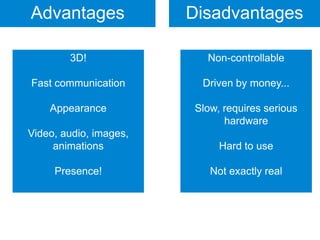 Advantages              Disadvantages

        3D!               Non-controllable

Fast communication       Driven by money...

    Appearance          Slow, requires serious
                              hardware
Video, audio, images,
     animations              Hard to use

     Presence!             Not exactly real
 