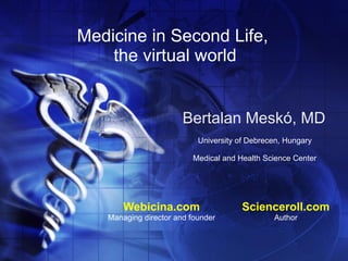 Medicine in Second Life,
    the virtual world


                       Bertalan Meskó, MD
                           University of Debrecen, Hungary

                         Medical and Health Science Center




       Webicina.com                    Scienceroll.com
   Managing director and founder               Author
 
