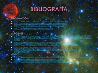    INFORMACIÓN
       http://www.astromia.com/astronomia/novasuper.htm
       http://www.portalplanetasedna.com.ar/estrella3.htm
       http://www.portalplanetasedna.com.ar/estrella3.htm
       http://es.wikipedia.org/wiki/Supernova

   IMÁGENES
       http://www.idi.mineco.gob.es/portal/site/MICINN/menuitem.29451c2ac1391f1
        febebed1001432ea0/?vgnextoid=bd0671bfdf99e210VgnVCM1000001d04140a
        RCRD
       http://observatorio.info/2008/01/el-casco-esmeralda-de-thor/
       http://www.fondosypantallas.com/wallpaper-nebulosa-4-88312/
       http://angelrls.blogalia.com/historias/62252
       http://unamunoqueva.blogspot.com.es/2011/11/preguntas-de-
        astronomia.html
   VÍDEOS
       http://www.youtube.com/watch?v=0J8srN24pSQ&feature=player_embedded
       http://www.youtube.com/watch?v=mB17CZDnvO4
       http://www.youtube.com/watch?v=YhqqCQzDFJ4&feature=fvwrel
 