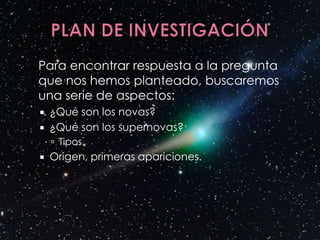 Para encontrar respuesta a la pregunta
que nos hemos planteado, buscaremos
una serie de aspectos:
   ¿Qué son los novas?
   ¿Qué son los supernovas?
     Tipos
   Origen, primeras apariciones.
 