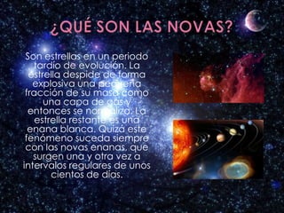 Son estrellas en un periodo
   tardío de evolución. La
  estrella despide de forma
   explosiva una pequeña
 fracción de su masa como
      una capa de gas y
  entonces se normaliza. La
    estrella restante es una
  enana blanca. Quizá este
 fenómeno suceda siempre
 con las novas enanas, que
   surgen una y otra vez a
intervalos regulares de unos
        cientos de días.
 