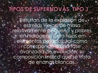 Resultan de la explosión de
     estrellas viejas, de masa
relativamente pequeña y pobres
   en hidrógeno pero ricas en
  elementos pesados, tal como
     corresponde a una fase
   avanzada de evolución; su
 composición indica que se trata
       de enanas blancas.
 