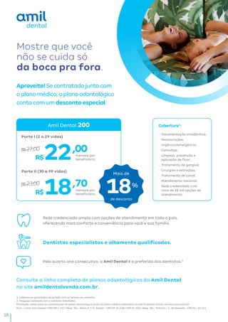 18
•	 Documentação ortodôntica;
•	 Restaurações;
•	 Urgência/emergência;
•	 Consultas;
•	 Limpeza, prevenção e
aplicação de flúor;
•	 Tratamento de gengiva;
•	 Cirurgias e extrações;
•	 Tratamento de canal;
•	 Atendimento nacional;
•	 Rede credenciada com
mais de 38 mil opções de
atendimento.
Mostre que você
não se cuida só
da boca pra fora.
Amil – Linha Amil Dental | CRO SP 4.722 | Resp. Téc.: Maria A. F. A. Araújo – CRO SP 35.448 | CRO RJ 960 | Resp. Téc.: Patrícia I. C. de Almeida – CRO RJ: 20.121
1. Coberturas garantidas de acordo com os termos do contrato.
2. Pesquisa realizada com o instituto Datafolha.
Promoção válida para as contratações do plano odontológico junto ao plano médico realizadas no site Proposta Online corretor.amil.com.br.
Amil Dental 200
R$
R$
Cobertura1
:
,00
,70
22
18
Aproveite!Secontratadojuntocom
oplanomédico,oplanoodontológico
contacomumdescontoespecial.
Rede credenciada ampla com opções de atendimento em todo o país,
oferecendo mais conforto e conveniência para você e sua família.
R$27,00
R$23,00
Porte I (2 a 29 vidas)
Porte II (30 a 99 vidas)
mensais por
beneficiário.
mensais por
beneficiário.
Dentistas especialistas e altamente qualificados.
Pelo quarto ano consecutivo, a Amil Dental é a preferida dos dentistas.2
Consulte a linha completa de planos odontológicos da Amil Dental
no site amildentalvenda.com.br.
18%
Mais de
de desconto
 