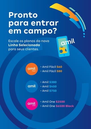 4
Pronto
para entrar
em campo?
Escale os planos da nova
Linha Selecionada
para seus clientes.
•	Amil Fácil S60
•	Amil Fácil S80
•	Amil One S2500
•	Amil One S6500 Black
•	Amil S380
•	Amil S450
•	Amil S750
 