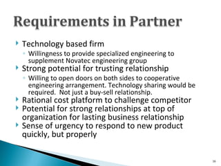 Technology based firm Willingness to provide specialized engineering to supplement Novatec engineering group Strong potential for trusting relationship Willing to open doors on both sides to cooperative engineering arrangement. Technology sharing would be required.  Not just a buy-sell relationship. Rational cost platform to challenge competitor Potential for strong relationships at top of organization for lasting business relationship Sense of urgency to respond to new product quickly, but properly 