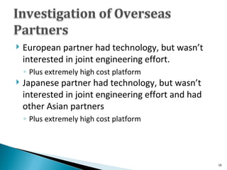 European partner had technology, but wasn’t interested in joint engineering effort. Plus extremely high cost platform  Japanese partner had technology, but wasn’t interested in joint engineering effort and had other Asian partners Plus extremely high cost platform  