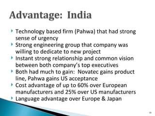 Technology based firm (Pahwa) that had strong sense of urgency Strong engineering group that company was willing to dedicate to new project Instant strong relationship and common vision between both company’s top executives Both had much to gain:  Novatec gains product line, Pahwa gains US acceptance Cost advantage of up to 60% over European manufacturers and 25% over US manufacturers Language advantage over Europe & Japan 