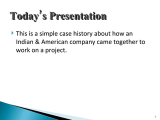 Today’s Presentation This is a simple case history about how an Indian & American company came together to work on a project. 