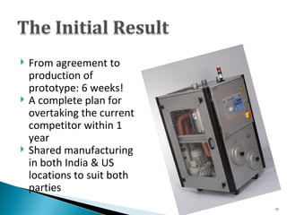 From agreement to production of prototype: 6 weeks! A complete plan for overtaking the current competitor within 1 year Shared manufacturing in both India & US locations to suit both parties 