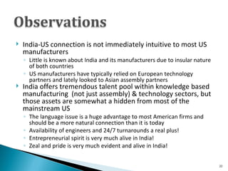 India-US connection is not immediately intuitive to most US manufacturers Little is known about India and its manufacturers due to insular nature of both countries US manufacturers have typically relied on European technology partners and lately looked to Asian assembly partners India offers tremendous talent pool within knowledge based manufacturing  (not just assembly) & technology sectors, but those assets are somewhat a hidden from most of the mainstream US The language issue is a huge advantage to most American firms and should be a more natural connection than it is today Availability of engineers and 24/7 turnarounds a real plus! Entrepreneurial spirit is very much alive in India!  Zeal and pride is very much evident and alive in India! 