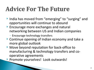 India has moved from “emerging” to “surging” and opportunities will continue to abound Encourage more exchanges and natural networking between US and Indian companies Encourage technology transfers Continue opening of Indian economy and take a more global outlook Move beyond reputation for back-office to manufacturing & technology transfers and co-operative agreements Promote yourselves!  Look outwards! 