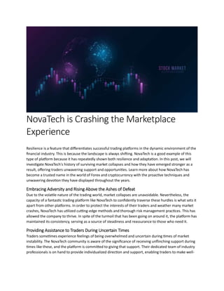 NovaTech is Crashing the Marketplace
Experience
Resilience is a feature that differentiates successful trading platforms in the dynamic environment of the
financial industry. This is because the landscape is always shifting. NovaTech is a good example of this
type of platform because it has repeatedly shown both resilience and adaptation. In this post, we will
investigate NovaTech's history of surviving market collapses and how they have emerged stronger as a
result, offering traders unwavering support and opportunities. Learn more about how NovaTech has
become a trusted name in the world of Forex and cryptocurrency with the proactive techniques and
unwavering devotion they have displayed throughout the years.
Embracing Adversity and Rising Above the Ashes of Defeat
Due to the volatile nature of the trading world, market collapses are unavoidable. Nevertheless, the
capacity of a fantastic trading platform like NovaTech to confidently traverse these hurdles is what sets it
apart from other platforms. In order to protect the interests of their traders and weather many market
crashes, NovaTech has utilized cutting-edge methods and thorough risk management practices. This has
allowed the company to thrive. In spite of the turmoil that has been going on around it, the platform has
maintained its consistency, serving as a source of steadiness and reassurance to those who need it.
Providing Assistance to Traders During Uncertain Times
Traders sometimes experience feelings of being overwhelmed and uncertain during times of market
instability. The NovaTech community is aware of the significance of receiving unflinching support during
times like these, and the platform is committed to giving that support. Their dedicated team of industry
professionals is on hand to provide individualized direction and support, enabling traders to make well-
 