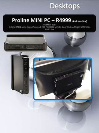 Proline MINI PC – R4999 (incl monitor)
                                            Intel Atom D525
(1.8GHz, 1MB L2 cache, 2 cores) Pineview-D 4GB PC3 500GB SATA On-Board Windows 7 Pro 64 Nil Nil GB lan
                                              Wi-Fi 2 Year
 