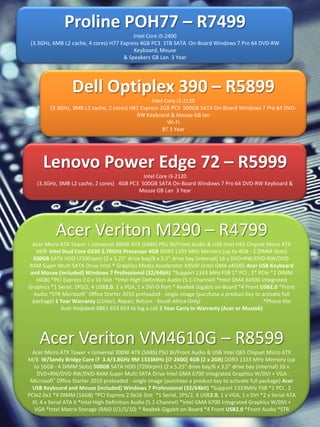 Proline POH77 – R7499
                                          Intel Core i5-2400
 (3.3GHz, 6MB L2 cache, 4 cores) H77 Express 4GB PC3 1TB SATA On-Board Windows 7 Pro 64 DVD-RW
                                          Keyboard, Mouse
                                      & Speakers GB Lan 3 Year




                  Dell Optiplex 390 – R5899
                                                 Intel Core i3-2120
         (3.3GHz, 3MB L2 cache, 2 cores) H61 Express 2GB PC3 500GB SATA On-Board Windows 7 Pro 64 DVD-
                                           RW Keyboard & Mouse GB lan
                                                        Wi-Fi
                                                      BT 3 Year




      Lenovo Power Edge 72 – R5999
                                            Intel Core i3-2120
   (3.3GHz, 3MB L2 cache, 2 cores) 4GB PC3 500GB SATA On-Board Windows 7 Pro 64 DVD-RW Keyboard &
                                          Mouse GB Lan 3 Year




           Acer Veriton M290 – R4799
 Acer Micro ATX Tower + Universal 300W ATX (SABS) PSU W/Front Audio & USB Intel H61 Chipset Micro ATX
   M/B Intel Dual Core G630 2.70GHz Processor 4GB DDR3 1333 MHz Memory (up to 4GB - 2 DIMM Slots)
 500GB SATA HDD (7200rpm) (2 x 5.25" drive bay/6 x 3.5” drive bay (internal) 16 x DVD+RW/DVD-RW/DVD-
RAM Super Multi SATA Drive Intel ® Graphics Media Accelerator X4500 (Intel GMA x4500) Acer USB Keyboard
and Mouse (included) Windows 7 Professional (32/64bit) *Support 1333 MHz FSB 1* PCI , 2* PCIe *2 DIMM
   (4GB) *PCI Express 2.0 x 16 Slot *Intel High Definition Audio (5.1-Channel) *Intel GMA X4500 Integrated
Graphics *1 Serial, 2PS/2, 4 USB2.0, 1 x VGA, 1 x DVI-D Port * Realtek Gigabit on-Board *4 Front USB2.0 *Front
  Audio *STR Microsoft® Office Starter 2010 preloaded - single image (purchase a product key to activate full
 package) 1 Year Warranty (Collect, Repair, Return - South Africa Only)                           *Phone the
             Acer Helpdesk 0861 653 653 to log a call 1 Year Carry In Warranty (Acer or Mustek)




    Acer Veriton VM4610G – R8599
 Acer Micro ATX Tower + Universal 300W ATX (SABS) PSU W/Front Audio & USB Intel Q65 Chipset Micro ATX
M/B W/Sandy Bridge Core i7 3.4/3.8GHz 9M 1333MHz [i7-2600] 4GB (2 x 2GB) DDR3 1333 MHz Memory (up
   to 16GB - 4 DIMM Slots) 500GB SATA HDD (7200rpm) (2 x 5.25" drive bay/6 x 3.5” drive bay (internal) 16 x
     DVD+RW/DVD-RW/DVD-RAM Super Multi SATA Drive Intel GMA 6700 Integrated Graphics W/DVI + VGA
 Microsoft® Office Starter 2010 preloaded - single image (purchase a product key to activate full package) Acer
  USB Keyboard and Mouse (included) Windows 7 Professional (32/64bit) *Support 1333MHz FSB *1 PCI , 2
PCIe2.0x1 *4 DIMM (16GB) *PCI Express 2.0x16 Slot *1 Serial, 2PS/2, 6 USB2.0, 1 x VGA, 1 x DVI *2 x Serial ATA
  III, 4 x Serial ATA II *Intel High Definition Audio (5.1-Channel) *Intel GMA 6700 Integrated Graphics W/DVI +
   VGA *Intel Matrix Storage (RAID 0/1/5/10) * Realtek Gigabit on-Board *4 Front USB2.0 *Front Audio *STR
 