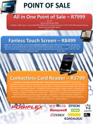 All in One Point of Sale – R7999
                                                        20" HD
                                               Touch Intel Pentium G630
        (2.60GHz, 3MB Cache, 2 cores) 2GB DDR3 500GB SATA On-Board Windows 7 HP 64 DVD-RW Keyboard, Mouse,
                                             Webcam & Card Reader GB lan
                                                     Wi-Fi 1 year




      Fanless Touch Screen – R8499
 Black 15" LCD TFT Resistive Touch Display VIA Nano 1.6GHz CPU SATA 160G Hard Drive DDR3 1GB Memory
(4GB max) 1x 10/100/1000 MB; 4x Serial (COM1/COM2/COM3/COM4); 6x USB 2.0;                1x CR (control 2x
 CR); 1x Parallel (optional) Desk or Wall Mount Options Supported Operating Systems: WIN 7 / XP Pro / POS
                        Ready 7 / POS Ready 2009 /                        Linux; DOS




        Contactless Card Reader – R1799
              SmartWave Contactless Card Reader with 4-SAM (Security Access Module) Slots Powerful multi-
         application integration with essential payment and customer relationship aolution for retail and hospitality
        industries Contactless Interface: ISO 14443 type A/B; Mifare; 13.56MHz Payment Protocol: EMV Level 1/2;
        VISA PayWave; MasterCard PayPass * Embedded CCCPass technology to support e-bouns; e-coupon and e-
         purse from issuers operation across multi-merchant acquiring alliance * Both online & offline payment
            transactions support: Pre-Paid Card / Credit Card / Debit Card; for Retail Stores and Restaurants *
              Offline stored-value contactless reader for Public Transportation * Online transaction support for
          integrating web-based e-bonus & e-coupon applications * Powerful customer relationship management
                                  tools in conjunction with membership loyalty programs
 