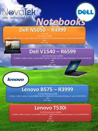 Dell N5050 – R4999            15.6" HD
                                         Intel Core i3-2350M
(2.3GHz, 3 MB L2 cache, 2 cores) HM67 4GB PC3 500GB SATA On-Board Windows 7 HB 64 DVD-RW GB LAN
                                                 Wi-Fi
                                               BT 1 Year




                             Dell V1540 – R6599
                                              15.6" HD Intel Core i5-480M
          (2.66GHz, 3 MB L2 cache, 2 cores) HM57 4GB PC3 500GB SATA On-Board Windows 7 Pro 64 DVD-RW GB
                                                          LAN
                                                         Wi-Fi
                                                       BT 1 Year




                    Lenovo B575 – R3999
                                         15.6"HD AMD Brazos E300
    (1.3GHz, 1 MB L2 cache, 2 cores) RS880 2GB PC3 320GB SATA On-Board Windows 7 starter DVD-RW GB
                                                   LAN
                                                 BT 1 Year



                                   Lenovo T530i
                                           15.6"HD Intel Core i5-3360M
        (2.6GHz, 3 MB L2 cache, 2 cores) QM67 4GB PC3 500GB SATA On-Board Windows 7 Pro 64 DVD-RW GB
                                                       LAN
                                                      Wi-Fi
                                                    BT 3 Year
 