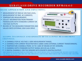 U S B -F L A S H D R IV E R E C O R D E R R P M-1 6 -4 -3
B A S IC A P P L IC A T IO N A N D F U N C T ION S :
 MEASUREMENT OF RMS AC VOLTAGE LEVEL;
 MEASUREMENT OF RMS AC CURRENTS;
 TEMPERATURE MEASUREMENT;
 COLLECT INFORMATION FROM PRIMARY
  TRANSDUCERS WITH STANDARD CURRENT OR
  VOLTAGE OUTPUTS
 RECORD OF THE MEASURED PARAMETERS AND
  VALUES ONTO EXTERNAL USB-FLASH DRIVE



    A L L OW S T O C ON N E C T A N D O P E R A T E U P T O 1 6 IN P U T ME A S U R E ME N T
    C HA N N E L S :
       4   CHANNELS FOR AC VOLTAGE 1-500V MEASUREMENT RANGE;
       3   CHANNELS FOR CURRENT REGISTRATION 0-1000А USING EXTERNAL CURRENT TRANSFORMERS;
       2   TEMPERATURE CHANNELS FROM -25 TO +100С BY MEANS OF NTC SENSORS;
       2   CHANNELS WITH STANDARD OUTPUT SIGNAL (0/4-20 mА, 0-10V);
       5   DIGITAL CHANNELS FOR THE SENSORS WITH DISCRETE (DIGITAL) OUTPUT.
    R E C OR D E D IN F R OMA T ION IS P O S S IB L E T O V IE W U S IN G A N Y S T A N D A R D MS O F F IC E S O F T W A R E ,
    A S W E L L A S W IT H T HE U S E OF T HE OR IG IN A L S OF T W A R E P R O V ID E D F OR V IE W IN G T HE G R A P HS
    A N D W R IT T E N D A T A

                                                                                         www.novatek-electro.com
 