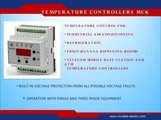 T E MP E R A T U R E C ON T R O L L E R S MC K
                               S E R IE S
                         T E MP E R A T U R E C O N T R OL F O R :

                         • IN D U S T R IA L A IR -C O N D IT IO N IN G

                         • R E F R IG E R A T ION

                         • F R U IT -B A N A N A R IP P E N IN G R O O MS

                         • T E L E C O M MO B IL E B A S E S T A T IO N A N D
                         ATM
                           T E MP E R A T U R E C O N T R OL L E R S



• BUILT-IN VOLTAGE PROTECTION FROM ALL POSSIBLE VOLTAGE FAULTS


    OPERATION WITH SINGLE AND THREE PHASE EQUIPMENT



                                                       www.novatek-electro.com
 