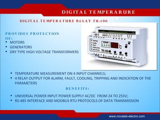D IG IT A L T E MP E R A R U R E
       D IG IT A L
                                           C O N T R OL L E R
                     T E MP E R A T U R E R E L A Y T R -1 0 0


P R OV ID E S P R O T E C T ION
OF :
 MOTORS
 GENERATORS
 DRY TYPE HIGH VOLTAGE TRANSFORMERS




   TEMPERATURE MEASUREMENT ON 4 INPUT CHANNELS;
   4 RELAY OUTPUT FOR ALARM, FAULT, COOLING, TRIPPING AND INDICATION OF THE
    PARAMETERS
                              B E N E F IT S :
   UNIVERSAL POWER INPUT POWER SUPPLY AC/DC FROM 24 TO 255V;
   RS-485 INTERFACE AND MODBUS RTU PROTOCOLS OF DATA TRANSMISSION


                                                     www.novatek-electro.com
 